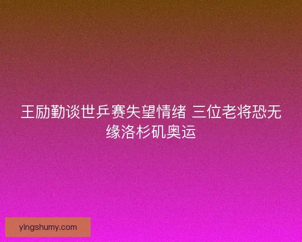 王励勤谈世乒赛失望情绪 三位老将恐无缘洛杉矶奥运
