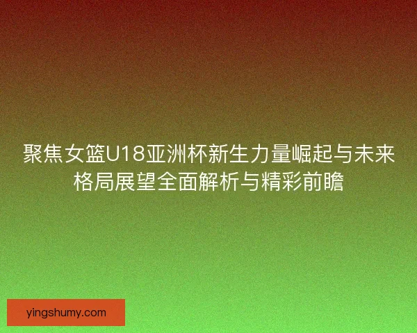聚焦女篮U18亚洲杯新生力量崛起与未来格局展望全面解析与精彩前瞻