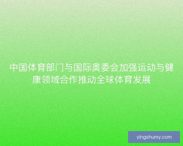 中国体育部门与国际奥委会加强运动与健康领域合作推动全球体育发展